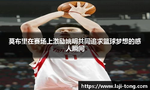 莫布里在赛场上激励姚明共同追求篮球梦想的感人瞬间