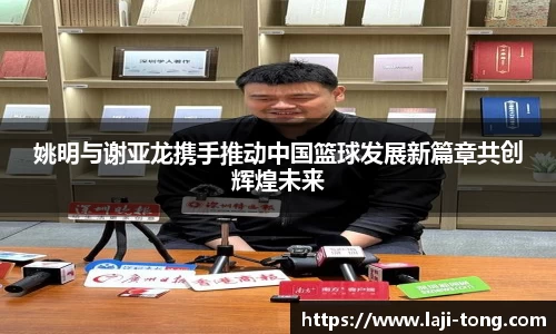 姚明与谢亚龙携手推动中国篮球发展新篇章共创辉煌未来