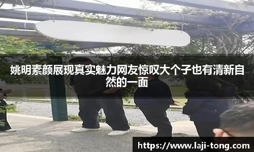 姚明素颜展现真实魅力网友惊叹大个子也有清新自然的一面