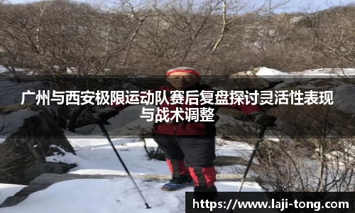 广州与西安极限运动队赛后复盘探讨灵活性表现与战术调整